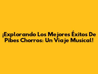 ¡Explorando Los Mejores Éxitos De Pibes Chorros: Un Viaje Musical!