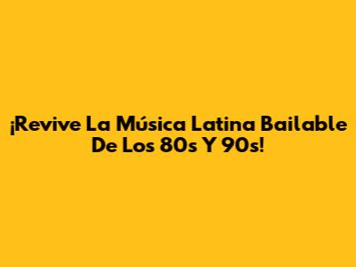 ¡Revive La Música Latina Bailable De Los 80s Y 90s!