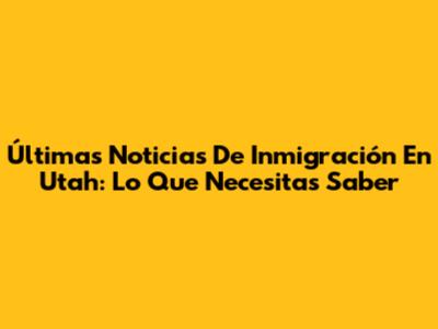 Últimas Noticias De Inmigración En Utah: Lo Que Necesitas Saber