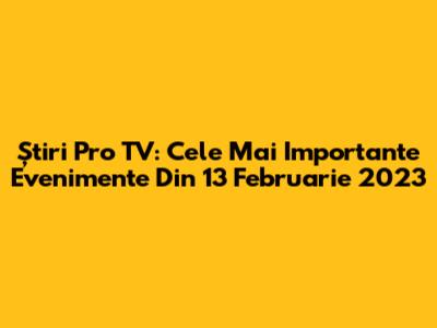 Știri Pro TV: Cele Mai Importante Evenimente Din 13 Februarie 2023