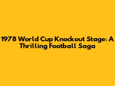 1978 World Cup Knockout Stage: A Thrilling Football Saga