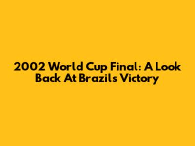 2002 World Cup Final: A Look Back At Brazil's Victory