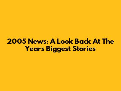 2005 News: A Look Back At The Year's Biggest Stories