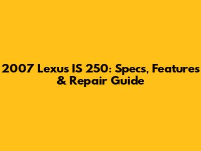 2007 Lexus IS 250: Specs, Features & Repair Guide