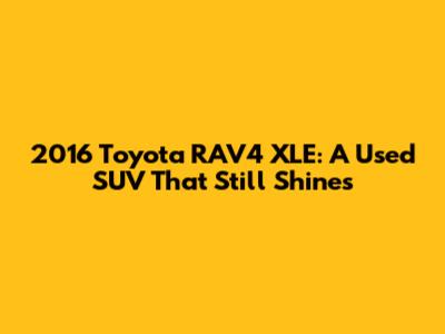 2016 Toyota RAV4 XLE: A Used SUV That Still Shines