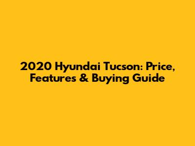 2020 Hyundai Tucson: Price, Features & Buying Guide