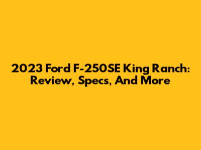 2023 Ford F-250SE King Ranch: Review, Specs, And More