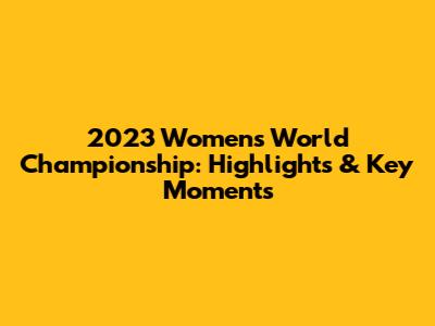 2023 Women's World Championship: Highlights & Key Moments