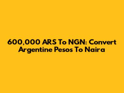 600,000 ARS To NGN: Convert Argentine Pesos To Naira