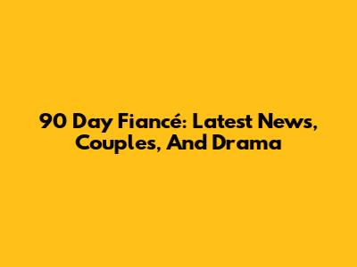 90 Day Fiancé: Latest News, Couples, And Drama