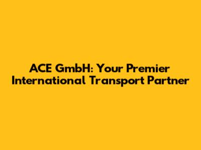 ACE GmbH: Your Premier International Transport Partner