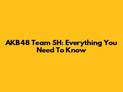 AKB48 Team SH: Everything You Need To Know