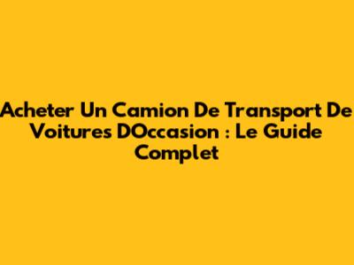 Acheter Un Camion De Transport De Voitures D'Occasion : Le Guide Complet