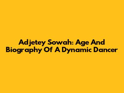 Adjetey Sowah: Age And Biography Of A Dynamic Dancer