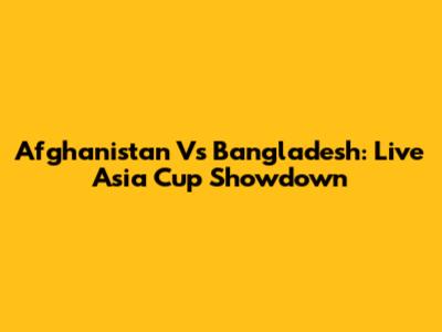 Afghanistan Vs Bangladesh: Live Asia Cup Showdown