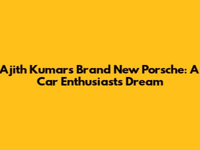 Ajith Kumar's Brand New Porsche: A Car Enthusiast's Dream