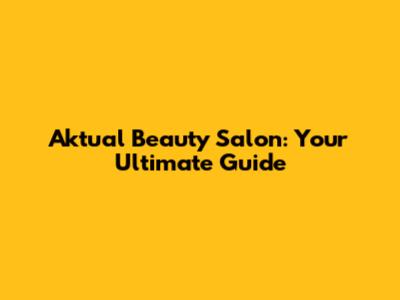 Aktual Beauty Salon: Your Ultimate Guide