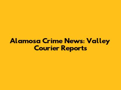 Alamosa Crime News: Valley Courier Reports