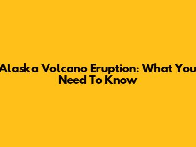 Alaska Volcano Eruption: What You Need To Know