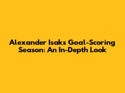 Alexander Isak's Goal-Scoring Season: An In-Depth Look