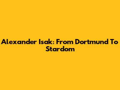 Alexander Isak: From Dortmund To Stardom