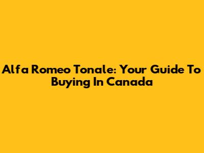 Alfa Romeo Tonale: Your Guide To Buying In Canada
