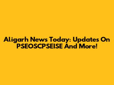 Aligarh News Today: Updates On PSEOSCPSEISE And More!