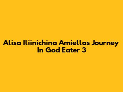 Alisa Iliinichina Amiella's Journey In God Eater 3