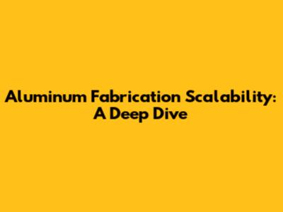 Aluminum Fabrication Scalability: A Deep Dive