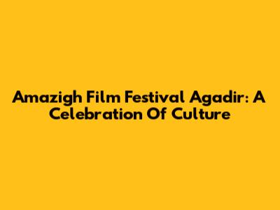 Amazigh Film Festival Agadir: A Celebration Of Culture