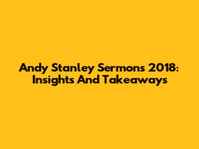 Andy Stanley Sermons 2018: Insights And Takeaways