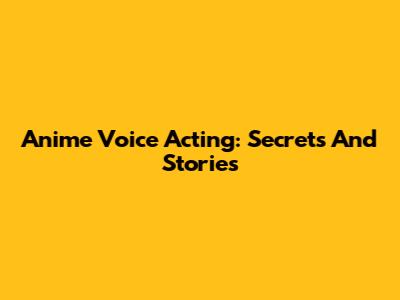 Anime Voice Acting: Secrets And Stories