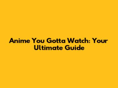 Anime You Gotta Watch: Your Ultimate Guide