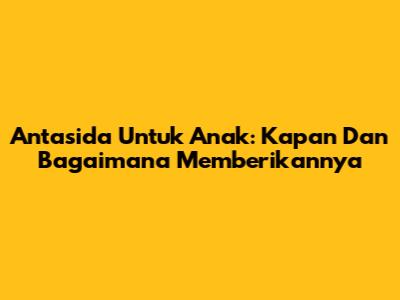 Antasida Untuk Anak: Kapan Dan Bagaimana Memberikannya