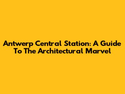 Antwerp Central Station: A Guide To The Architectural Marvel