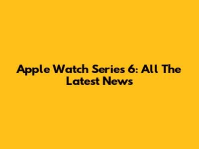 Apple Watch Series 6: All The Latest News