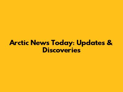 Arctic News Today: Updates & Discoveries