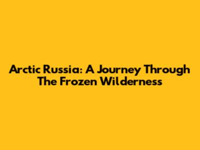 Arctic Russia: A Journey Through The Frozen Wilderness