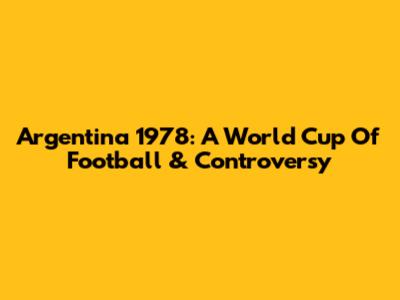 Argentina 1978: A World Cup Of Football & Controversy