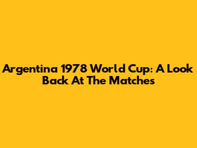 Argentina 1978 World Cup: A Look Back At The Matches