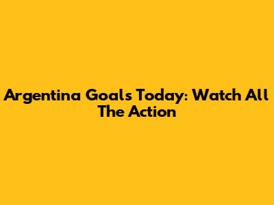 Argentina Goals Today: Watch All The Action