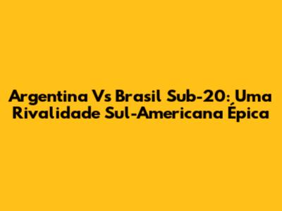 Argentina Vs Brasil Sub-20: Uma Rivalidade Sul-Americana Épica