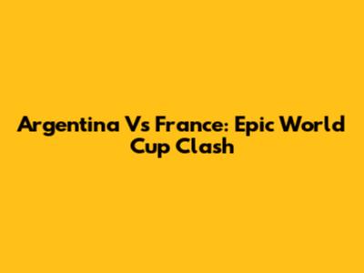 Argentina Vs France: Epic World Cup Clash