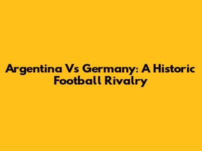 Argentina Vs Germany: A Historic Football Rivalry