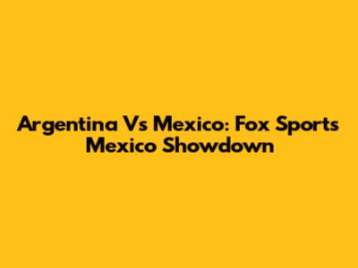 Argentina Vs Mexico: Fox Sports Mexico Showdown