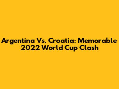 Argentina Vs. Croatia: Memorable 2022 World Cup Clash