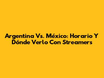 Argentina Vs. México: Horario Y Dónde Verlo Con Streamers