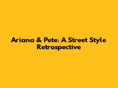 Ariana & Pete: A Street Style Retrospective