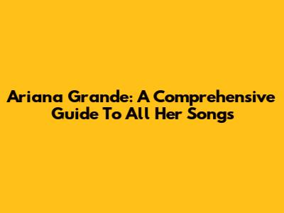 Ariana Grande: A Comprehensive Guide To All Her Songs