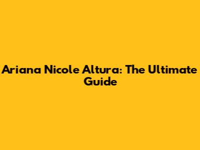 Ariana Nicole Altura: The Ultimate Guide